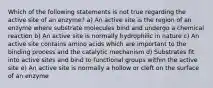 Which of the following statements is not true regarding the active site of an enzyme? a) An active site is the region of an enzyme where substrate molecules bind and undergo a chemical reaction b) An active site is normally hydrophilic in nature c) An active site contains amino acids which are important to the binding process and the catalytic mechanism d) Substrates fit into active sites and bind to functional groups within the active site e) An active site is normally a hollow or cleft on the surface of an enzyme