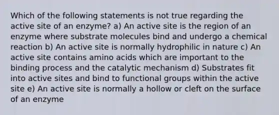 Which of the following statements is not true regarding the active site of an enzyme? a) An active site is the region of an enzyme where substrate molecules bind and undergo a chemical reaction b) An active site is normally hydrophilic in nature c) An active site contains amino acids which are important to the binding process and the catalytic mechanism d) Substrates fit into active sites and bind to functional groups within the active site e) An active site is normally a hollow or cleft on the surface of an enzyme