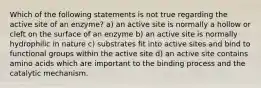 Which of the following statements is not true regarding the active site of an enzyme? a) an active site is normally a hollow or cleft on the surface of an enzyme b) an active site is normally hydrophilic in nature c) substrates fit into active sites and bind to functional groups within the active site d) an active site contains amino acids which are important to the binding process and the catalytic mechanism.