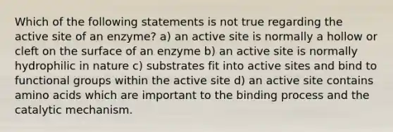 Which of the following statements is not true regarding the active site of an enzyme? a) an active site is normally a hollow or cleft on the surface of an enzyme b) an active site is normally hydrophilic in nature c) substrates fit into active sites and bind to functional groups within the active site d) an active site contains <a href='https://www.questionai.com/knowledge/k9gb720LCl-amino-acids' class='anchor-knowledge'>amino acids</a> which are important to the binding process and the catalytic mechanism.