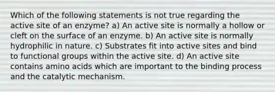 Which of the following statements is not true regarding the active site of an enzyme? a) An active site is normally a hollow or cleft on the surface of an enzyme. b) An active site is normally hydrophilic in nature. c) Substrates fit into active sites and bind to functional groups within the active site. d) An active site contains amino acids which are important to the binding process and the catalytic mechanism.