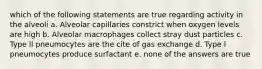 which of the following statements are true regarding activity in the alveoli a. Alveolar capillaries constrict when oxygen levels are high b. Alveolar macrophages collect stray dust particles c. Type ll pneumocytes are the cite of gas exchange d. Type l pneumocytes produce surfactant e. none of the answers are true