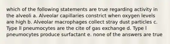 which of the following statements are true regarding activity in the alveoli a. Alveolar capillaries constrict when oxygen levels are high b. Alveolar macrophages collect stray dust particles c. Type ll pneumocytes are the cite of gas exchange d. Type l pneumocytes produce surfactant e. none of the answers are true