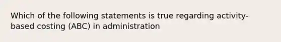 Which of the following statements is true regarding activity-based costing (ABC) in administration