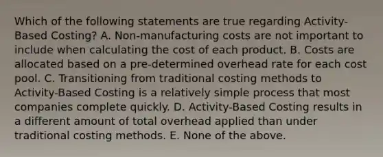 Which of the following statements are true regarding Activity-Based Costing? A. Non-manufacturing costs are not important to include when calculating the cost of each product. B. Costs are allocated based on a pre-determined overhead rate for each cost pool. C. Transitioning from traditional costing methods to Activity-Based Costing is a relatively simple process that most companies complete quickly. D. Activity-Based Costing results in a different amount of total overhead applied than under traditional costing methods. E. None of the above.