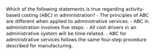 Which of the following statements is true regarding activity-based costing (ABC) in administration? - The principles of ABC are different when applied to administrative services. - ABC in administration involves five steps. - All cost drivers in an administrative system will be time-related. - ABC for administrative services follows the same four-step procedure described for manufacturing.