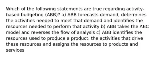 Which of the following statements are true regarding activity-based budgeting (ABB)? a) ABB forecasts demand, determines the activities needed to meet that demand and identifies the resources needed to perform that activity b) ABB takes the ABC model and reverses the flow of analysis c) ABB identifies the resources used to produce a product, the activities that drive these resources and assigns the resources to products and services