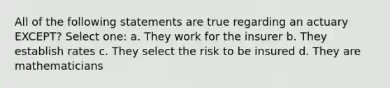 All of the following statements are true regarding an actuary EXCEPT? Select one: a. They work for the insurer b. They establish rates c. They select the risk to be insured d. They are mathematicians