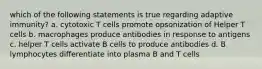 which of the following statements is true regarding adaptive immunity? a. cytotoxic T cells promote opsonization of Helper T cells b. macrophages produce antibodies in response to antigens c. helper T cells activate B cells to produce antibodies d. B lymphocytes differentiate into plasma B and T cells