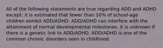 All of the following statements are true regarding ADD and ADHD except: it is estimated that fewer than 10% of school-age children exhibit ADD/ADHD. ADD/ADHD can interfere with the attainment of normal developmental milestones. it is unknown if there is a genetic link to ADD/ADHD. ADD/ADHD is one of the common chronic disorders seen in childhood.