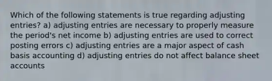 Which of the following statements is true regarding adjusting entries? a) adjusting entries are necessary to properly measure the period's net income b) adjusting entries are used to correct posting errors c) adjusting entries are a major aspect of cash basis accounting d) adjusting entries do not affect balance sheet accounts