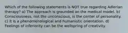 Which of the following statements is NOT true regarding Adlerian therapy? a) The approach is grounded on the medical model. b) Consciousness, not the unconscious, is the center of personality. c) It is a phenomenological and humanistic orientation. d) Feelings of inferiority can be the wellspring of creativity.