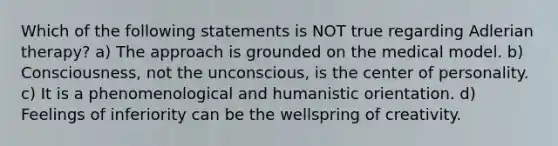 Which of the following statements is NOT true regarding Adlerian therapy? a) The approach is grounded on the medical model. b) Consciousness, not the unconscious, is the center of personality. c) It is a phenomenological and humanistic orientation. d) Feelings of inferiority can be the wellspring of creativity.