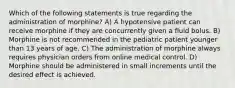 Which of the following statements is true regarding the administration of morphine? A) A hypotensive patient can receive morphine if they are concurrently given a fluid bolus. B) Morphine is not recommended in the pediatric patient younger than 13 years of age. C) The administration of morphine always requires physician orders from online medical control. D) Morphine should be administered in small increments until the desired effect is achieved.