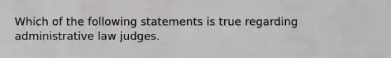 Which of the following statements is true regarding administrative law judges.