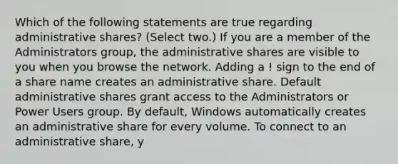 Which of the following statements are true regarding administrative shares? (Select two.) If you are a member of the Administrators group, the administrative shares are visible to you when you browse the network. Adding a ! sign to the end of a share name creates an administrative share. Default administrative shares grant access to the Administrators or Power Users group. By default, Windows automatically creates an administrative share for every volume. To connect to an administrative share, y