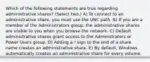 Which of the following statements are true regarding administrative shares? (Select two.) A) To connect to an administrative share, you must use the UNC path. B) If you are a member of the Administrators group, the administrative shares are visible to you when you browse the network. C) Default administrative shares grant access to the Administrators or Power Users group. D) Adding a ! sign to the end of a share name creates an administrative share. E) By default, Windows automatically creates an administrative share for every volume.