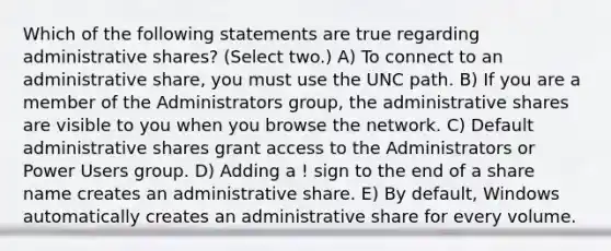 Which of the following statements are true regarding administrative shares? (Select two.) A) To connect to an administrative share, you must use the UNC path. B) If you are a member of the Administrators group, the administrative shares are visible to you when you browse the network. C) Default administrative shares grant access to the Administrators or Power Users group. D) Adding a ! sign to the end of a share name creates an administrative share. E) By default, Windows automatically creates an administrative share for every volume.