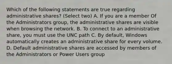 Which of the following statements are true regarding administrative shares? (Select two) A. If you are a member Of the Administrators group, the administrative shares are visible when browsing the network. B. To connect to an administrative share, you must use the UNC path C. By default, Windows automatically creates an administrative share for every volume. D. Default administrative shares are accessed by members of the Administrators or Power Users group