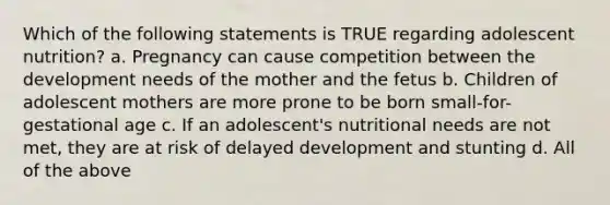 Which of the following statements is TRUE regarding adolescent nutrition? a. Pregnancy can cause competition between the development needs of the mother and the fetus b. Children of adolescent mothers are more prone to be born small-for-gestational age c. If an adolescent's nutritional needs are not met, they are at risk of delayed development and stunting d. All of the above