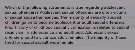 Which of the following statements is true regarding adolescent sexual offenders? Adolescent sexual offenders are often victims of sexual abuse themselves. The majority of sexually abused children go on to become adolescent or adult sexual offenders. Prior history of childhood sexual victimization is related to sexual recidivism in adolescence and adulthood. Adolescent sexual offenders tend to victimize adult females. The majority of those tried for sexual assault were female.