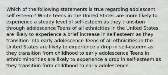 Which of the following statements is true regarding adolescent self-esteem? White teens in the United States are more likely to experience a steady level of self-esteem as they transition through adolescence Teens of all ethnicities in the United States are likely to experience a brief increase in self-esteem as they transition into early adolescence Teens of all ethnicities in the United States are likely to experience a drop in self-esteem as they transition from childhood to early adolescence Teens in ethnic minorities are likely to experience a drop in self-esteem as they transition form childhood to early adolescence