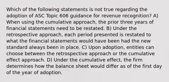 Which of the following statements is not true regarding the adoption of ASC Topic 606 guidance for revenue recognition? A) When using the cumulative approach, the prior three years of <a href='https://www.questionai.com/knowledge/kFBJaQCz4b-financial-statements' class='anchor-knowledge'>financial statements</a> need to be restated. B) Under the retrospective approach, each period presented is restated to what the financial statements would have been had the new standard always been in place. C) Upon adoption, entities can choose between the retrospective approach or the cumulative effect approach. D) Under the cumulative effect, the firm determines how the balance sheet would differ as of the first day of the year of adoption.