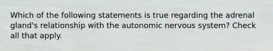 Which of the following statements is true regarding the adrenal gland's relationship with <a href='https://www.questionai.com/knowledge/kMqcwgxBsH-the-autonomic-nervous-system' class='anchor-knowledge'>the autonomic nervous system</a>? Check all that apply.