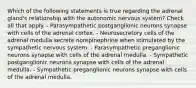 Which of the following statements is true regarding the adrenal gland's relationship with the autonomic nervous system? Check all that apply. - Parasympathetic postganglionic neurons synapse with cells of the adrenal cortex. - Neurosecretory cells of the adrenal medulla secrete norepinephrine when stimulated by the sympathetic nervous system. - Parasympathetic preganglionic neurons synapse with cells of the adrenal medulla. - Sympathetic postganglionic neurons synapse with cells of the adrenal medulla. - Sympathetic preganglionic neurons synapse with cells of the adrenal medulla.