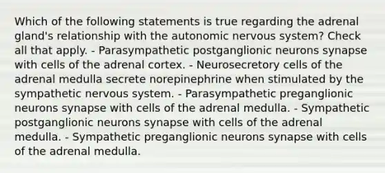 Which of the following statements is true regarding the adrenal gland's relationship with the autonomic nervous system? Check all that apply. - Parasympathetic postganglionic neurons synapse with cells of the adrenal cortex. - Neurosecretory cells of the adrenal medulla secrete norepinephrine when stimulated by the sympathetic nervous system. - Parasympathetic preganglionic neurons synapse with cells of the adrenal medulla. - Sympathetic postganglionic neurons synapse with cells of the adrenal medulla. - Sympathetic preganglionic neurons synapse with cells of the adrenal medulla.