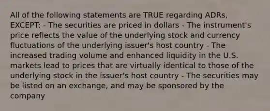 All of the following statements are TRUE regarding ADRs, EXCEPT: - The securities are priced in dollars - The instrument's price reflects the value of the underlying stock and currency fluctuations of the underlying issuer's host country - The increased trading volume and enhanced liquidity in the U.S. markets lead to prices that are virtually identical to those of the underlying stock in the issuer's host country - The securities may be listed on an exchange, and may be sponsored by the company