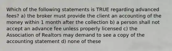 Which of the following statements is TRUE regarding advanced fees? a) the broker must provide the client an accounting of the money within 1 month after the collection b) a person shall not accept an advance fee unless properly licensed c) the Association of Realtors may demand to see a copy of the accounting statement d) none of these