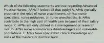 Which of the following statements are true regarding Advanced Practice Nurses (APNs)? (select all that apply) A. APNs typically practice in the roles of nurse practitioners, clinical nurse specialists, nurse midwives, or nurse anesthetists. B. APNs contribute to the high cost of health care because of their salary range. C. APNs are only utilized in a management or research role. D. APNs serve economically disadvantaged and vulnerable populations. E. APNs have specialized clinical knowledge and skills at the masters or doctoral level.