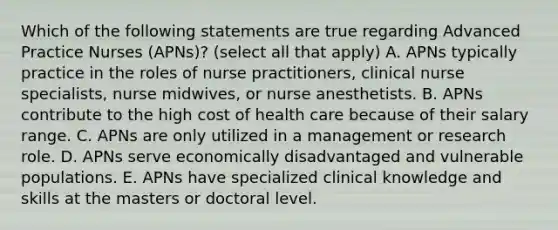 Which of the following statements are true regarding Advanced Practice Nurses (APNs)? (select all that apply) A. APNs typically practice in the roles of nurse practitioners, clinical nurse specialists, nurse midwives, or nurse anesthetists. B. APNs contribute to the high cost of health care because of their salary range. C. APNs are only utilized in a management or research role. D. APNs serve economically disadvantaged and vulnerable populations. E. APNs have specialized clinical knowledge and skills at the masters or doctoral level.