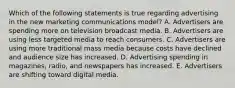 Which of the following statements is true regarding advertising in the new marketing communications​ model? A. Advertisers are spending more on television broadcast media. B. Advertisers are using less targeted media to reach consumers. C. Advertisers are using more traditional mass media because costs have declined and audience size has increased. D. Advertising spending in​ magazines, radio, and newspapers has increased. E. Advertisers are shifting toward digital media.