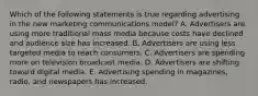 Which of the following statements is true regarding advertising in the new marketing communications​ model? A. Advertisers are using more traditional mass media because costs have declined and audience size has increased. B. Advertisers are using less targeted media to reach consumers. C. Advertisers are spending more on television broadcast media. D. Advertisers are shifting toward digital media. E. Advertising spending in​ magazines, radio, and newspapers has increased.