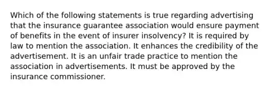 Which of the following statements is true regarding advertising that the insurance guarantee association would ensure payment of benefits in the event of insurer insolvency? It is required by law to mention the association. It enhances the credibility of the advertisement. It is an unfair trade practice to mention the association in advertisements. It must be approved by the insurance commissioner.