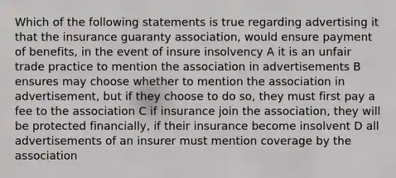 Which of the following statements is true regarding advertising it that the insurance guaranty association, would ensure payment of benefits, in the event of insure insolvency A it is an unfair trade practice to mention the association in advertisements B ensures may choose whether to mention the association in advertisement, but if they choose to do so, they must first pay a fee to the association C if insurance join the association, they will be protected financially, if their insurance become insolvent D all advertisements of an insurer must mention coverage by the association