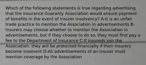 Which of the following statements is true regarding advertising that the Insurance Guaranty Association would ensure payment of benefits in the event of insurer insolvency? A-It is an unfair trade practice to mention the Association in advertisements B-Insurers may choose whether to mention the Association in advertisements, but if they choose to do so, they must first pay a fee to the Department of Insurance C-If insureds join the Association, they will be protected financially if their insurers become insolvent D-All advertisements of an insurer must mention coverage by the Association