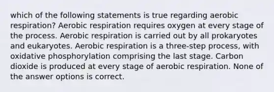 which of the following statements is true regarding aerobic respiration? Aerobic respiration requires oxygen at every stage of the process. Aerobic respiration is carried out by all prokaryotes and eukaryotes. Aerobic respiration is a three-step process, with oxidative phosphorylation comprising the last stage. Carbon dioxide is produced at every stage of aerobic respiration. None of the answer options is correct.