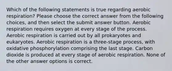 Which of the following statements is true regarding aerobic respiration? Please choose the correct answer from the following choices, and then select the submit answer button. Aerobic respiration requires oxygen at every stage of the process. Aerobic respiration is carried out by all prokaryotes and eukaryotes. Aerobic respiration is a three-stage process, with oxidative phosphorylation comprising the last stage. Carbon dioxide is produced at every stage of aerobic respiration. None of the other answer options is correct.