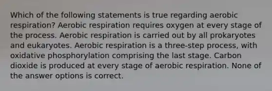 Which of the following statements is true regarding aerobic respiration? Aerobic respiration requires oxygen at every stage of the process. Aerobic respiration is carried out by all prokaryotes and eukaryotes. Aerobic respiration is a three-step process, with oxidative phosphorylation comprising the last stage. Carbon dioxide is produced at every stage of aerobic respiration. None of the answer options is correct.