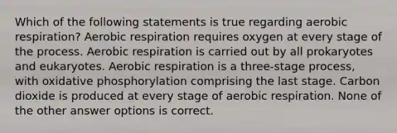 Which of the following statements is true regarding aerobic respiration? Aerobic respiration requires oxygen at every stage of the process. Aerobic respiration is carried out by all prokaryotes and eukaryotes. Aerobic respiration is a three-stage process, with oxidative phosphorylation comprising the last stage. Carbon dioxide is produced at every stage of aerobic respiration. None of the other answer options is correct.