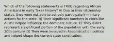 Which of the following statements is TRUE regarding African Americans in early Texas history? A) Due to their citizenship status, they were not able to actively participate in military actions for the state. B) Their significant numbers in cities like Austin helped influence the dominant culture. C) They didn't represent a significant portion of the population until the early 20th century. D) They were involved in Reconstruction politics and helped shape the current state constitution.