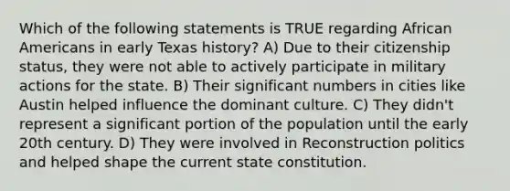 Which of the following statements is TRUE regarding African Americans in early Texas history? A) Due to their citizenship status, they were not able to actively participate in military actions for the state. B) Their significant numbers in cities like Austin helped influence the dominant culture. C) They didn't represent a significant portion of the population until the early 20th century. D) They were involved in Reconstruction politics and helped shape the current state constitution.