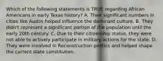 Which of the following statements is TRUE regarding African Americans in early Texas history? A. Their significant numbers in cities like Austin helped influence the dominant culture. B. They didn't represent a significant portion of the population until the early 20th century. C. Due to their citizenship status, they were not able to actively participate in military actions for the state. D. They were involved in Reconstruction politics and helped shape the current state constitution.