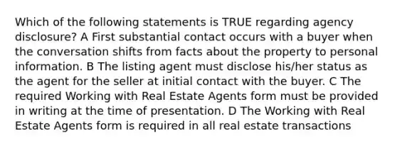 Which of the following statements is TRUE regarding agency disclosure? A First substantial contact occurs with a buyer when the conversation shifts from facts about the property to personal information. B The listing agent must disclose his/her status as the agent for the seller at initial contact with the buyer. C The required Working with Real Estate Agents form must be provided in writing at the time of presentation. D The Working with Real Estate Agents form is required in all real estate transactions