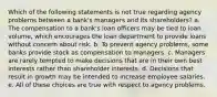 Which of the following statements is not true regarding agency problems between a bank's managers and its shareholders? a. The compensation to a bank's loan officers may be tied to loan volume, which encourages the loan department to provide loans without concern about risk. b. To prevent agency problems, some banks provide stock as compensation to managers. c. Managers are rarely tempted to make decisions that are in their own best interests rather than shareholder interests. d. Decisions that result in growth may be intended to increase employee salaries. e. All of these choices are true with respect to agency problems.