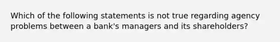 Which of the following statements is not true regarding agency problems between a bank's managers and its shareholders?