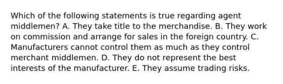 Which of the following statements is true regarding agent middlemen? A. They take title to the merchandise. B. They work on commission and arrange for sales in the foreign country. C. Manufacturers cannot control them as much as they control merchant middlemen. D. They do not represent the best interests of the manufacturer. E. They assume trading risks.